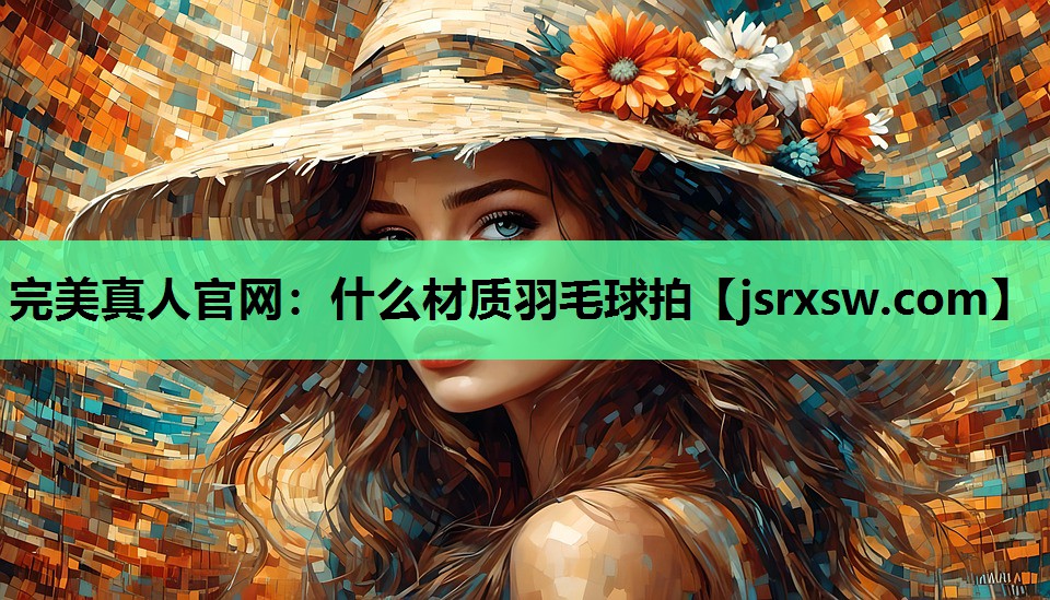 完美真人官网：什么材质羽毛球拍